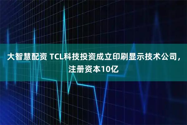 大智慧配资 TCL科技投资成立印刷显示技术公司，注册资本10亿