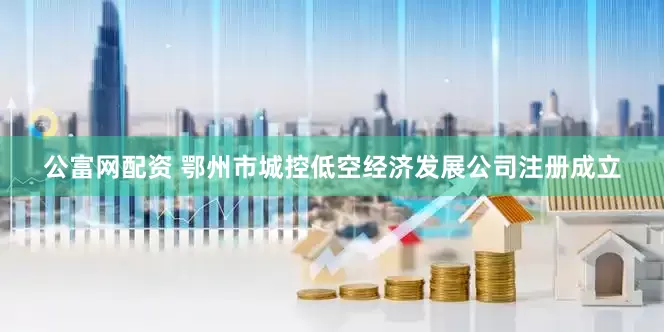 公富网配资 鄂州市城控低空经济发展公司注册成立