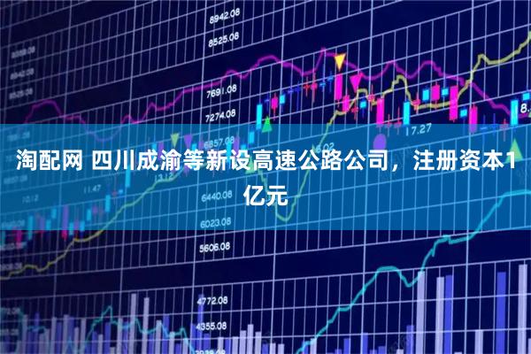 淘配网 四川成渝等新设高速公路公司，注册资本1亿元