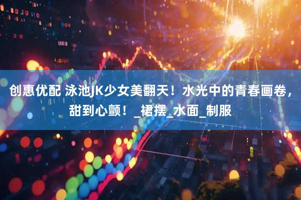 创惠优配 泳池JK少女美翻天！水光中的青春画卷，甜到心颤！_裙摆_水面_制服