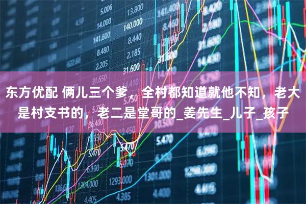东方优配 俩儿三个爹，全村都知道就他不知，老大是村支书的，老二是堂哥的_姜先生_儿子_孩子
