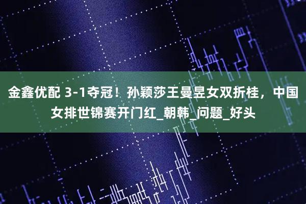 金鑫优配 3-1夺冠！孙颖莎王曼昱女双折桂，中国女排世锦赛开门红_朝韩_问题_好头