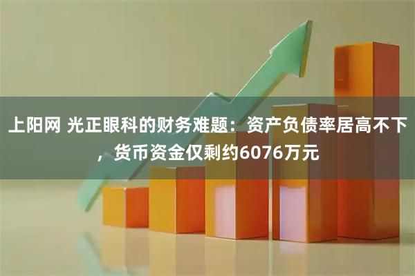 上阳网 光正眼科的财务难题：资产负债率居高不下，货币资金仅剩约6076万元