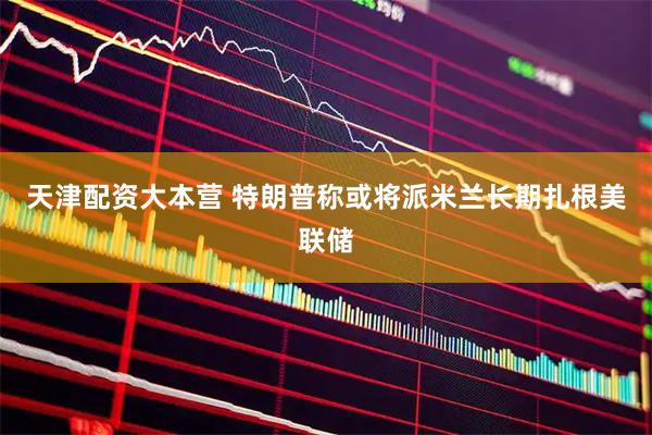 天津配资大本营 特朗普称或将派米兰长期扎根美联储