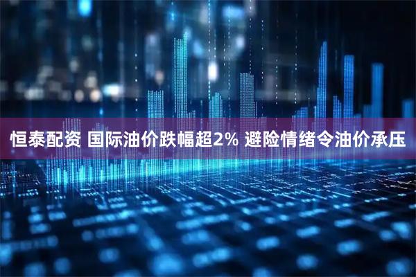 恒泰配资 国际油价跌幅超2% 避险情绪令油价承压