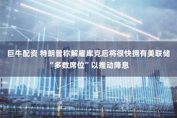 巨牛配资 特朗普称解雇库克后将很快拥有美联储“多数席位”以推动降息