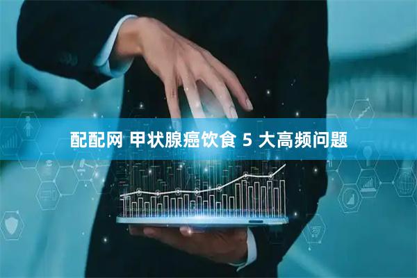 配配网 甲状腺癌饮食 5 大高频问题