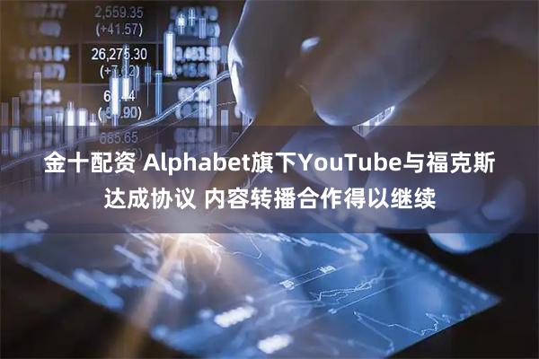 金十配资 Alphabet旗下YouTube与福克斯达成协议 内容转播合作得以继续