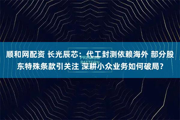 顺和网配资 长光辰芯：代工封测依赖海外 部分股东特殊条款引关注 深耕小众业务如何破局？