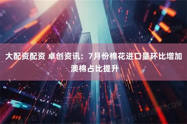 大配资配资 卓创资讯：7月份棉花进口量环比增加 澳棉占比提升