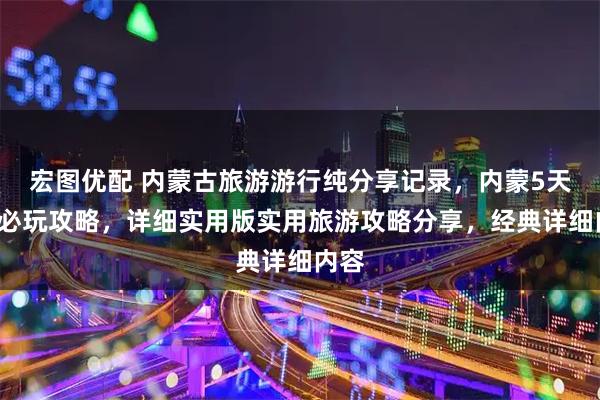 宏图优配 内蒙古旅游游行纯分享记录，内蒙5天4晚必玩攻略，详细实用版实用旅游攻略分享，经典详细内容