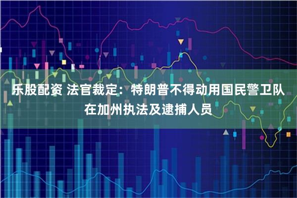 乐股配资 法官裁定：特朗普不得动用国民警卫队在加州执法及逮捕人员