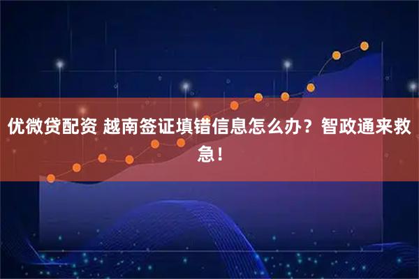 优微贷配资 越南签证填错信息怎么办？智政通来救急！