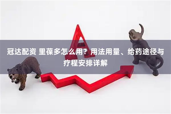 冠达配资 里葆多怎么用？用法用量、给药途径与疗程安排详解
