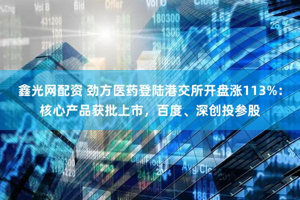 鑫光网配资 劲方医药登陆港交所开盘涨113%：核心产品获批上市，百度、深创投参股