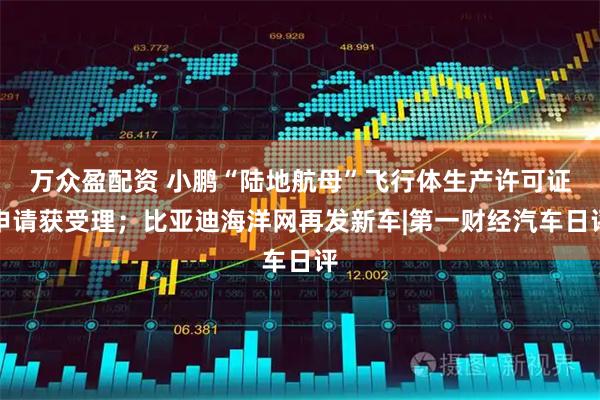 万众盈配资 小鹏“陆地航母”飞行体生产许可证申请获受理；比亚迪海洋网再发新车|第一财经汽车日评