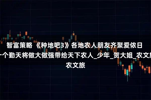 智富策略 《种地吧3》各地农人朋友齐聚爱侬日 十个勤天将做大做强带给天下农人_少年_贺大姐_农文旅