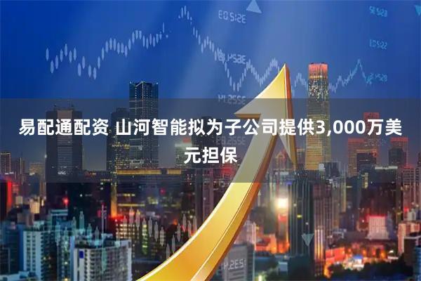 易配通配资 山河智能拟为子公司提供3,000万美元担保