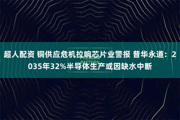 超人配资 铜供应危机拉响芯片业警报 普华永道：2035年32%半导体生产或因缺水中断