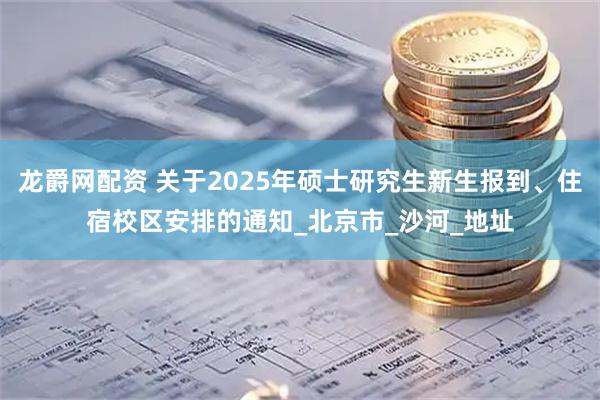 龙爵网配资 关于2025年硕士研究生新生报到、住宿校区安排的通知_北京市_沙河_地址