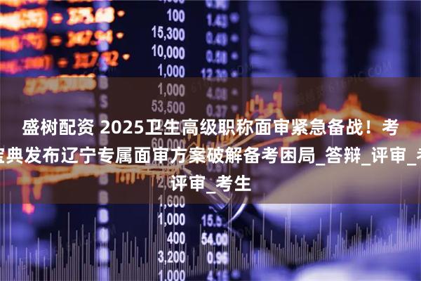 盛树配资 2025卫生高级职称面审紧急备战！考试宝典发布辽宁专属面审方案破解备考困局_答辩_评审_考生