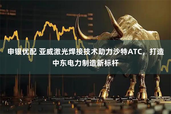 申银优配 亚威激光焊接技术助力沙特ATC，打造中东电力制造新标杆