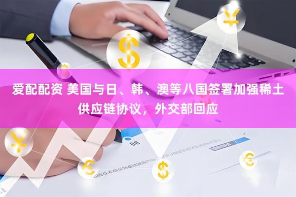 爱配配资 美国与日、韩、澳等八国签署加强稀土供应链协议，外交部回应