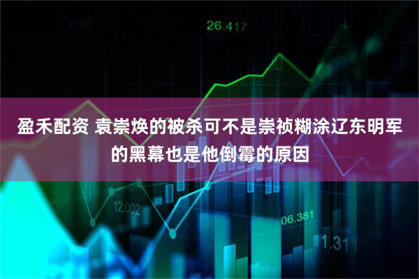 盈禾配资 袁崇焕的被杀可不是崇祯糊涂辽东明军的黑幕也是他倒霉的原因