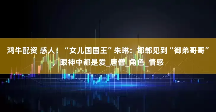 鸿牛配资 感人！“女儿国国王”朱琳：邯郸见到“御弟哥哥”，眼神中都是爱_唐僧_角色_情感