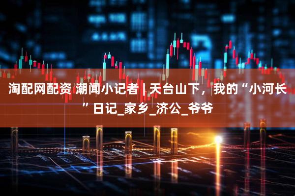 淘配网配资 潮闻小记者 | 天台山下，我的“小河长”日记_家乡_济公_爷爷