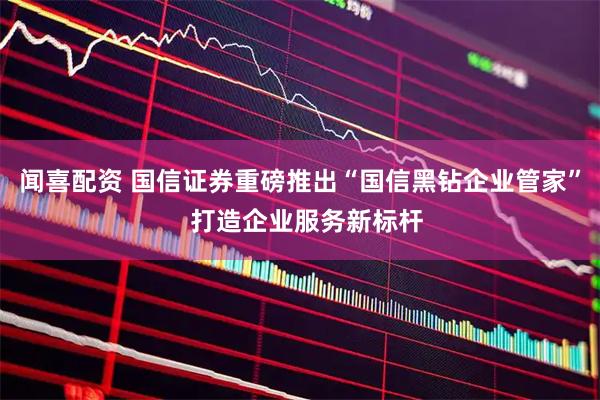 闻喜配资 国信证券重磅推出“国信黑钻企业管家”  打造企业服务新标杆