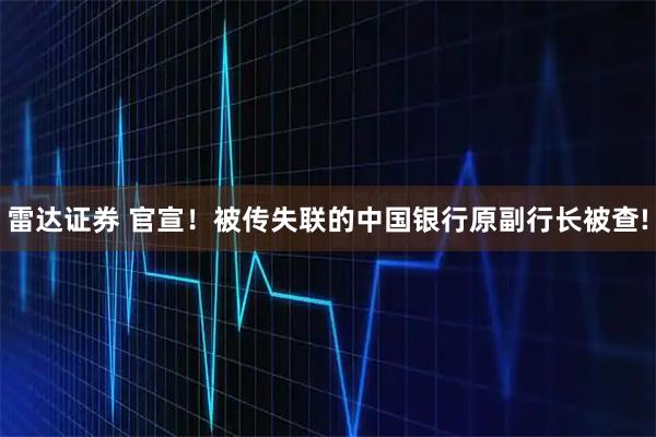 雷达证券 官宣！被传失联的中国银行原副行长被查!
