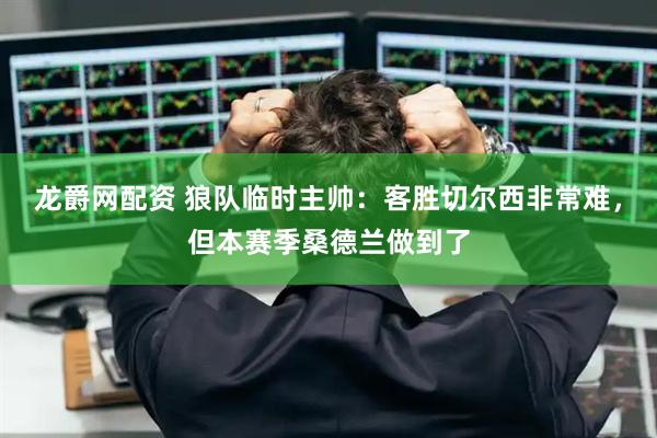 龙爵网配资 狼队临时主帅：客胜切尔西非常难，但本赛季桑德兰做到了
