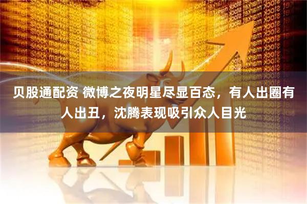 贝股通配资 微博之夜明星尽显百态，有人出圈有人出丑，沈腾表现吸引众人目光