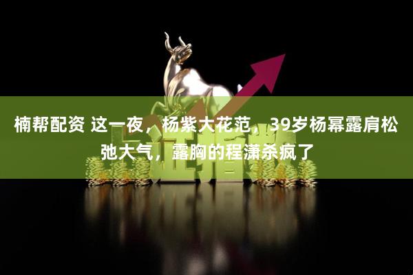 楠帮配资 这一夜，杨紫大花范，39岁杨幂露肩松弛大气，露胸的程潇杀疯了
