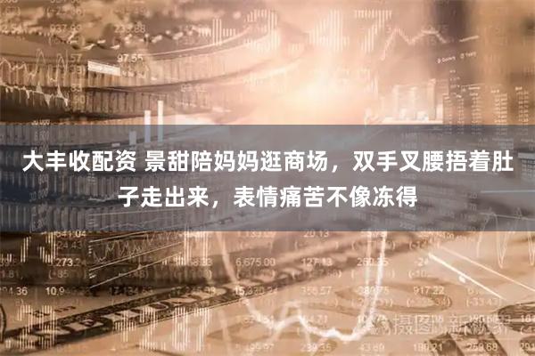 大丰收配资 景甜陪妈妈逛商场，双手叉腰捂着肚子走出来，表情痛苦不像冻得