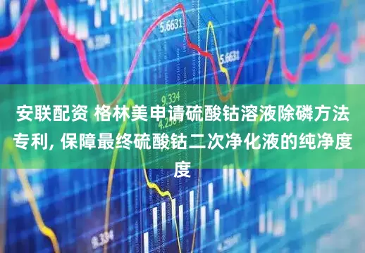 安联配资 格林美申请硫酸钴溶液除磷方法专利, 保障最终硫酸钴二次净化液的纯净度